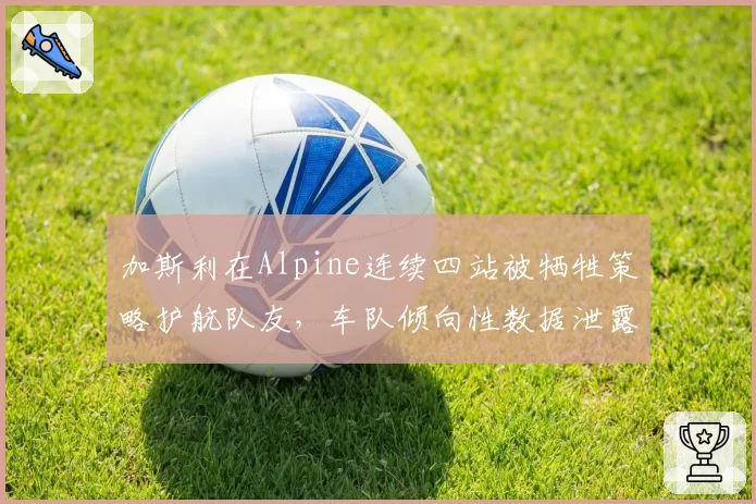 加斯利在Alpine连续四站被牺牲策略护航队友，车队倾向性数据泄露引发内讧风暴