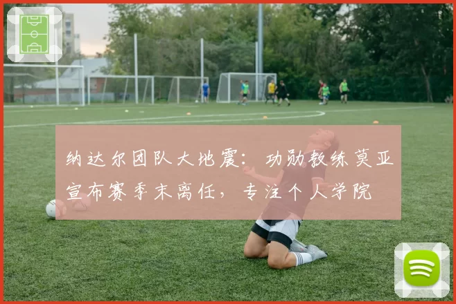 纳达尔团队大地震：功勋教练莫亚宣布赛季末离任，专注个人学院