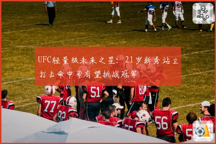 UFC轻量级未来之星：21岁新秀站立打击命中率有望挑战冠军
