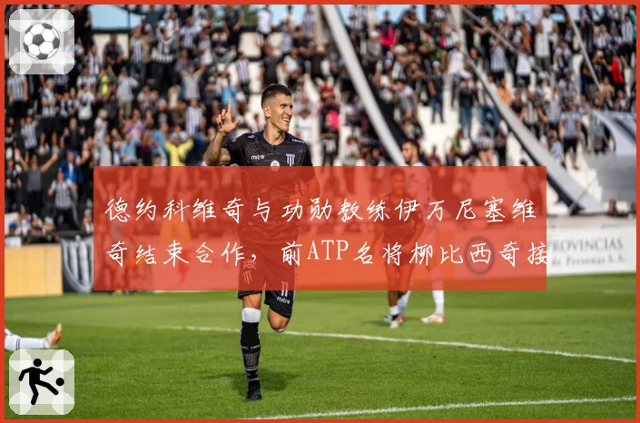 德约科维奇与功勋教练伊万尼塞维奇结束合作，前ATP名将柳比西奇接任