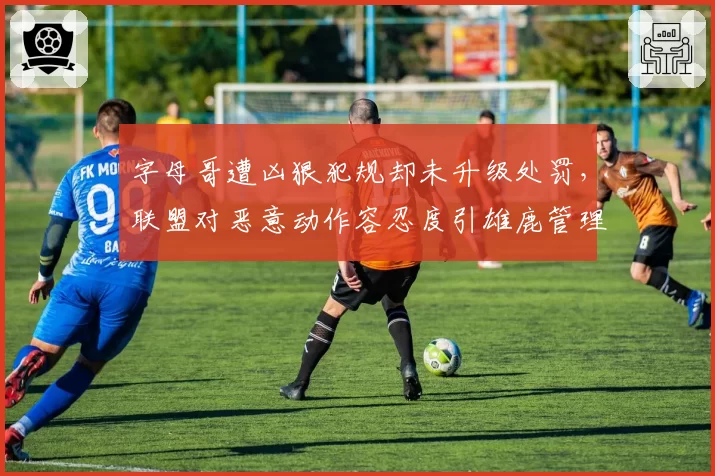 字母哥遭凶狠犯规却未升级处罚,联盟对恶意动作容忍度引雄鹿管理层不满?