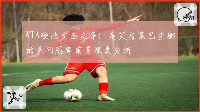 WTA硬地女王之争：高芙与莱巴金娜的美网冠军前景深度分析