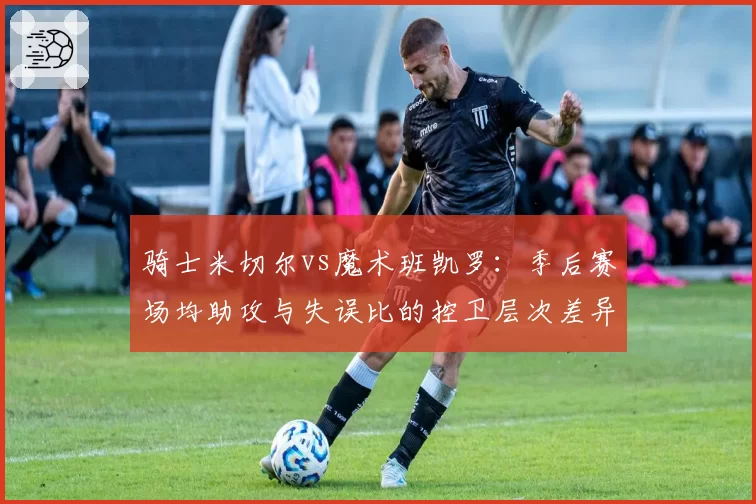 骑士米切尔vs魔术班凯罗：季后赛场均助攻与失误比的控卫层次差异