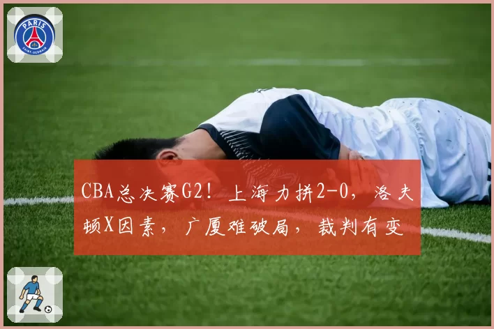 CBA总决赛G2!上海力拼2-0,洛夫顿X因素,广厦难破局,裁判有变