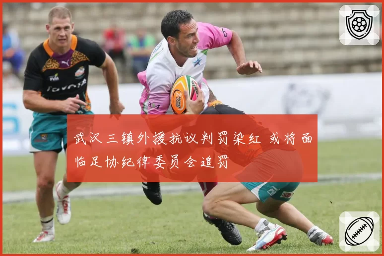 武汉三镇外援抗议判罚染红 或将面临足协纪律委员会追罚