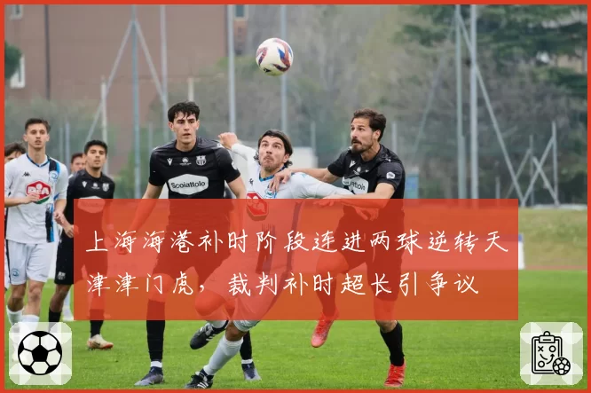 上海海港补时阶段连进两球逆转天津津门虎,裁判补时超长引争议