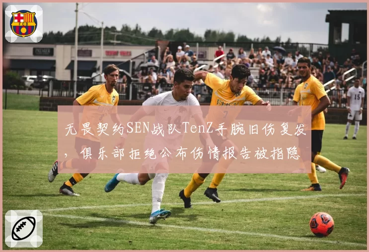 无畏契约SEN战队TenZ手腕旧伤复发，俱乐部拒绝公布伤情报告被指隐瞒关键信息