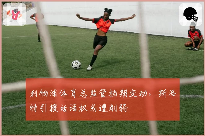 利物浦体育总监管档期变动，斯洛特引援话语权或遭削弱