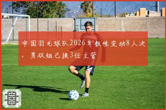 中国羽毛球队2026年教练变动8人次,男双组已换3任主管