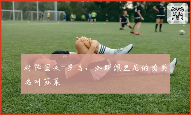 对阵国米-罗马，加斯佩里尼的诱惑名叫苏莱