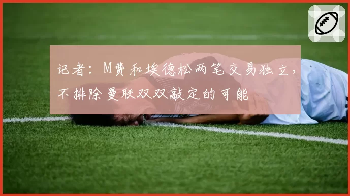 记者：M费和埃德松两笔交易独立，不排除曼联双双敲定的可能