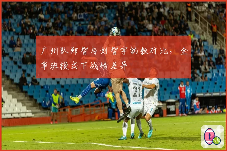 广州队郑智与刘智宇执教对比，全华班模式下战绩差异