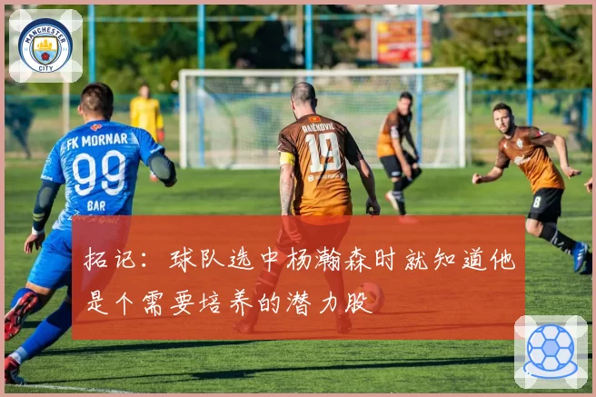 拓记：球队选中杨瀚森时就知道他是个需要培养的潜力股