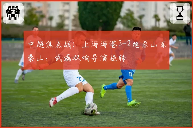 中超焦点战：上海海港3-2绝杀山东泰山，武磊双响导演逆转