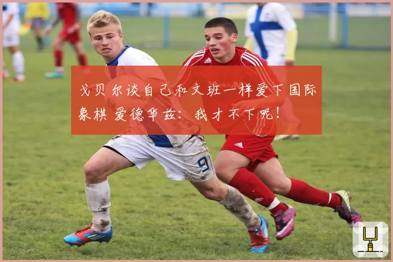 戈贝尔谈自己和文班一样爱下国际象棋 爱德华兹：我才不下呢！