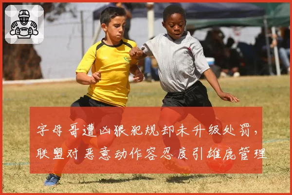 字母哥遭凶狠犯规却未升级处罚，联盟对恶意动作容忍度引雄鹿管理层不满？
