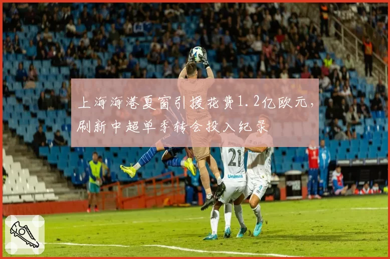 上海海港夏窗引援花费1.2亿欧元,刷新中超单季转会投入纪录
