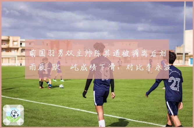 前国羽男双主帅陈其遒被调离后刘雨辰_欧烜屹成绩下滑,对比李永波时代差距明显