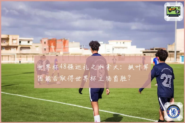 世界杯48强巡礼之加拿大:枫叶军团能否取得世界杯主场首胜?