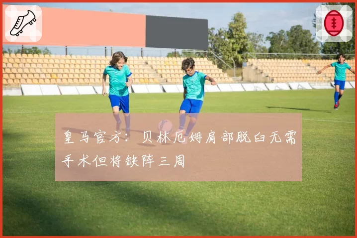 皇马官方：贝林厄姆肩部脱臼无需手术但将缺阵三周