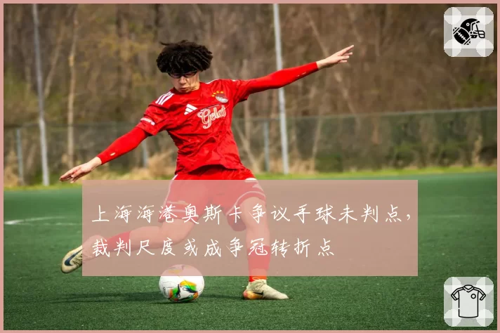 上海海港奥斯卡争议手球未判点，裁判尺度或成争冠转折点