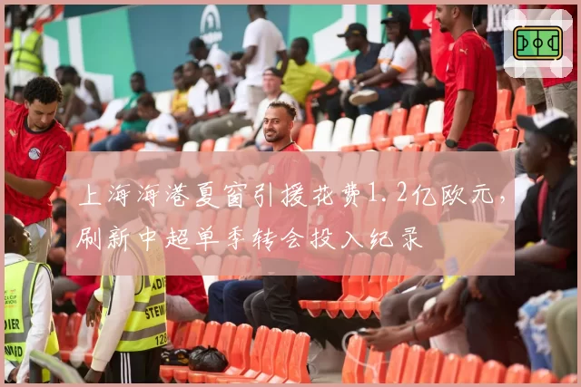 上海海港夏窗引援花费1.2亿欧元,刷新中超单季转会投入纪录