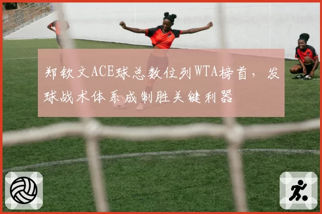 郑钦文ACE球总数位列WTA榜首,发球战术体系成制胜关键利器