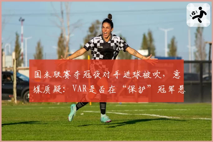 国米联赛夺冠夜对手进球被吹，意媒质疑：VAR是否在“保护”冠军悬念？