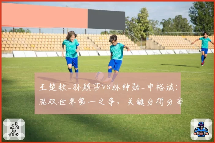 王楚钦_孙颖莎vs林钟勋_申裕斌:混双世界第一之争,关键分得分率相差5个百分点