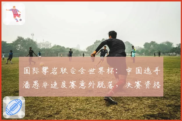 国际攀岩联合会世界杯：中国选手潘愚非速度赛意外脱落，决赛资格拱手让人？