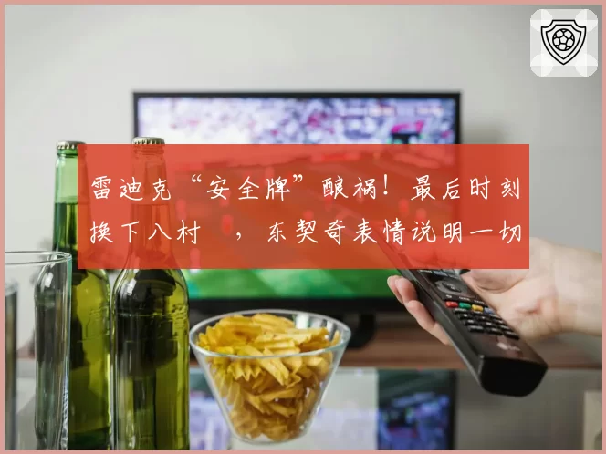 雷迪克“安全牌”酿祸！最后时刻换下八村塁，东契奇表情说明一切