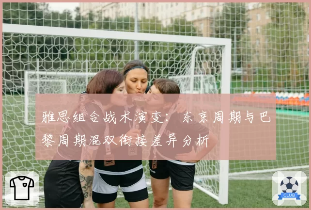 雅思组合战术演变:东京周期与巴黎周期混双衔接差异分析