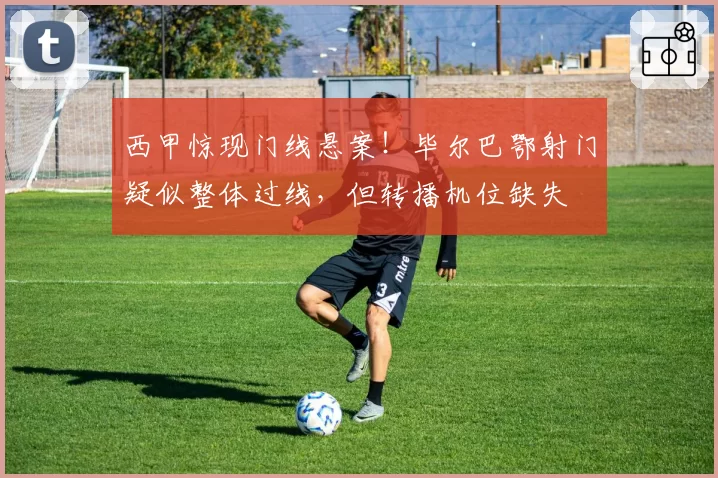 西甲惊现门线悬案!毕尔巴鄂射门疑似整体过线,但转播机位缺失