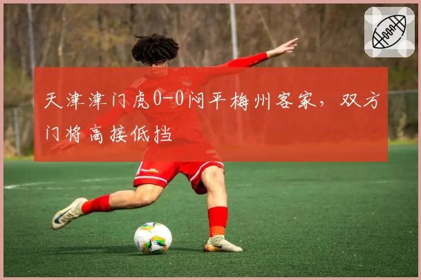 天津津门虎0-0闷平梅州客家,双方门将高接低挡
