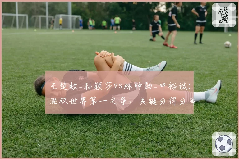 王楚钦_孙颖莎vs林钟勋_申裕斌:混双世界第一之争,关键分得分率相差5个百分点