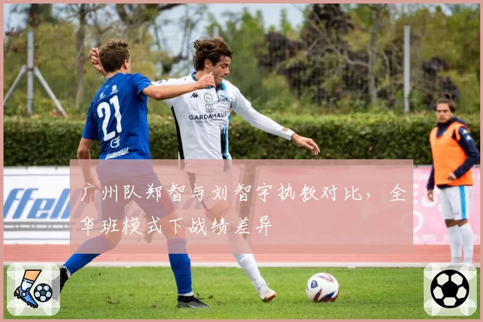 广州队郑智与刘智宇执教对比，全华班模式下战绩差异