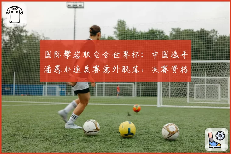 国际攀岩联合会世界杯：中国选手潘愚非速度赛意外脱落，决赛资格拱手让人？