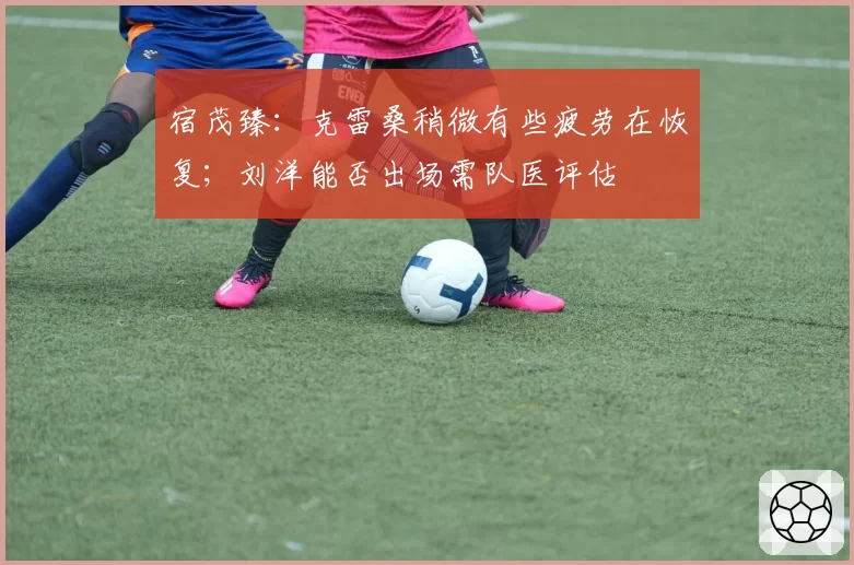 宿茂臻：克雷桑稍微有些疲劳在恢复；刘洋能否出场需队医评估