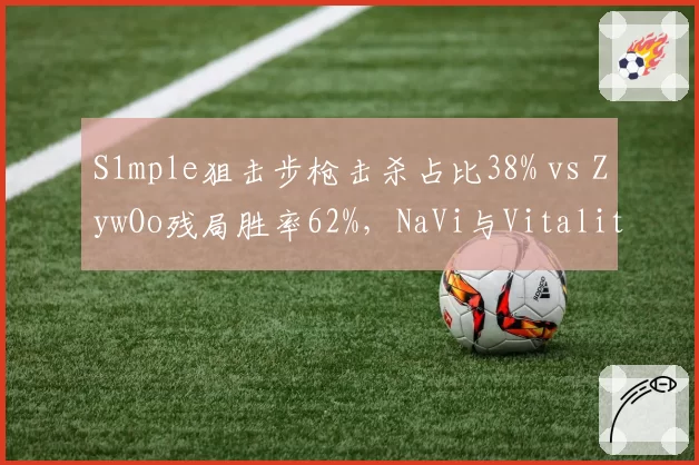 S1mple狙击步枪击杀占比38% vs ZywOo残局胜率62%，NaVi与Vitality核心数据全面对比