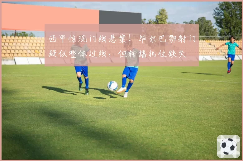 西甲惊现门线悬案!毕尔巴鄂射门疑似整体过线,但转播机位缺失