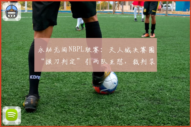 永劫无间NBPL联赛：天人城决赛圈“振刀判定”引两队互怼，裁判录像回放长达20分钟