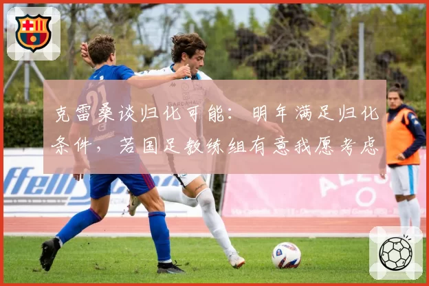 克雷桑谈归化可能：明年满足归化条件，若国足教练组有意我愿考虑