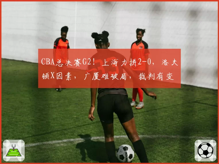 CBA总决赛G2!上海力拼2-0,洛夫顿X因素,广厦难破局,裁判有变