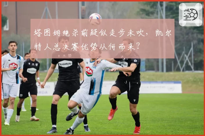 塔图姆绝杀前疑似走步未吹，凯尔特人总决赛优势从何而来？