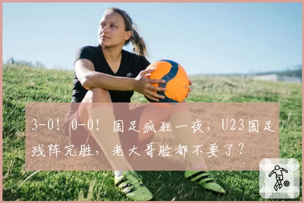 3-0！0-0！国足疯狂一夜，U23国足残阵完胜，老大哥脸都不要了？