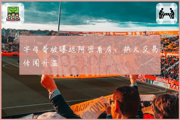 字母哥被曝迈阿密看房,热火交易传闻升温
