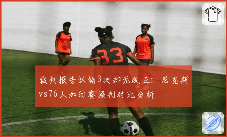 裁判报告认错3次却无改正：尼克斯vs76人加时赛漏判对比分析