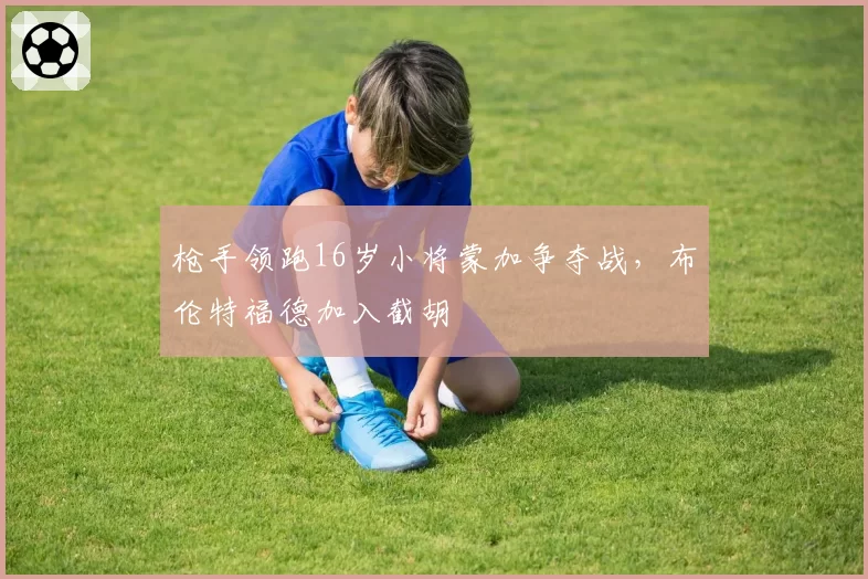 枪手领跑16岁小将蒙加争夺战，布伦特福德加入截胡
