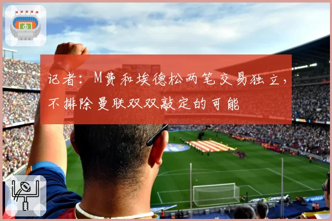 记者：M费和埃德松两笔交易独立，不排除曼联双双敲定的可能