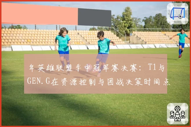 年英雄联盟季中冠军赛决赛：T1与GEN.G在资源控制与团战决策时间点对比